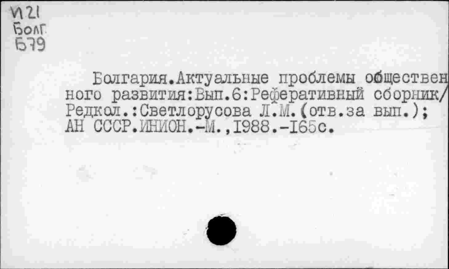 ﻿
болГ
619
Болгария.Актуальные проблемы обществ ного развития:Вып.6:Реферативный сборни Редкол. :Светл ору сова Л.М.(отв.за вып.); АН СССР.ИНИОН.-Ь.,1988.-165с.